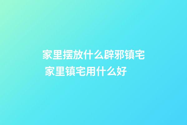 家里摆放什么辟邪镇宅 家里镇宅用什么好